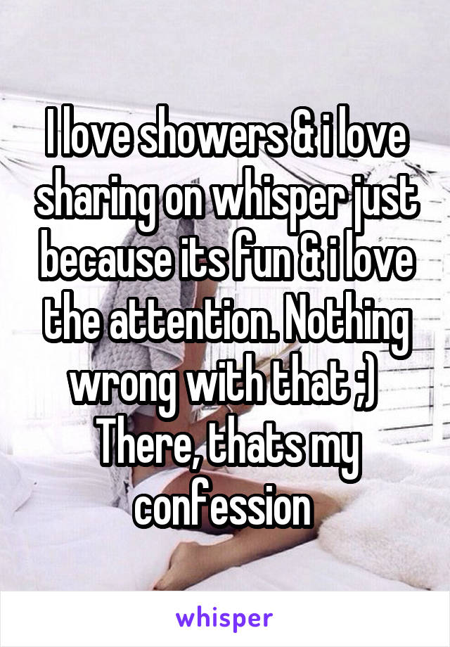 I love showers & i love sharing on whisper just because its fun & i love the attention. Nothing wrong with that ;) 
There, thats my confession 