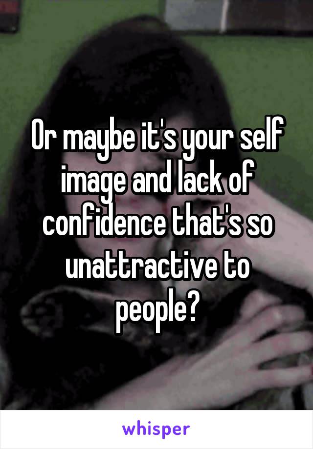 Or maybe it's your self image and lack of confidence that's so unattractive to people?