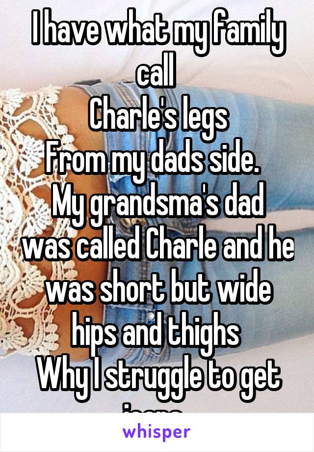 I have what my family call 
Charle's legs
From my dads side.  
My grandsma's dad was called Charle and he was short but wide hips and thighs 
Why I struggle to get jeans. 