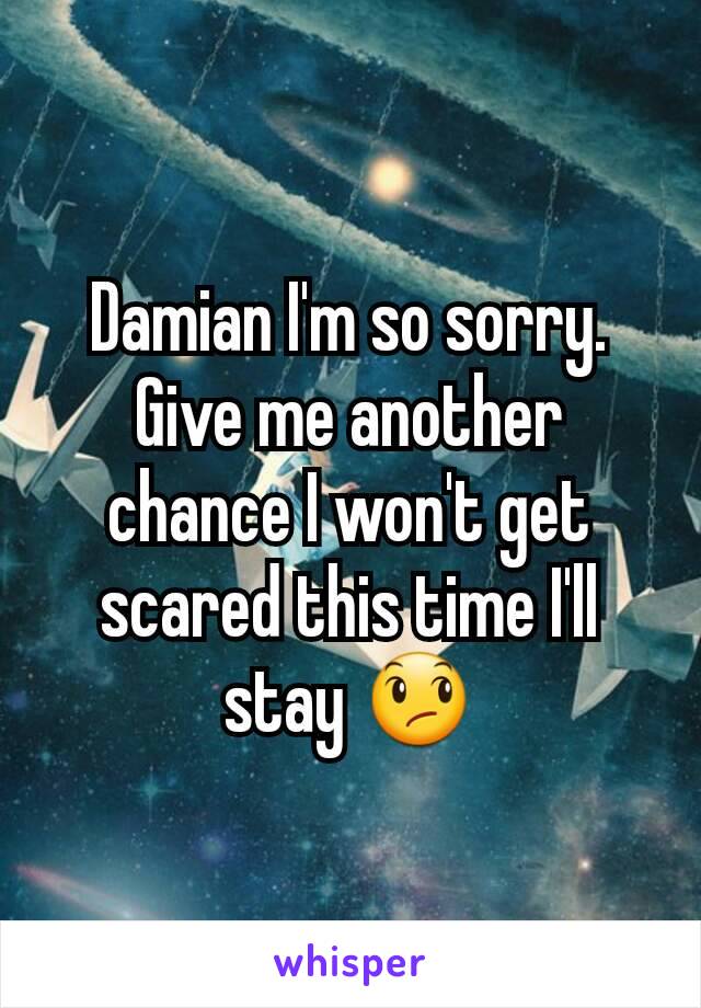 Damian I'm so sorry. Give me another chance I won't get scared this time I'll stay 😞
