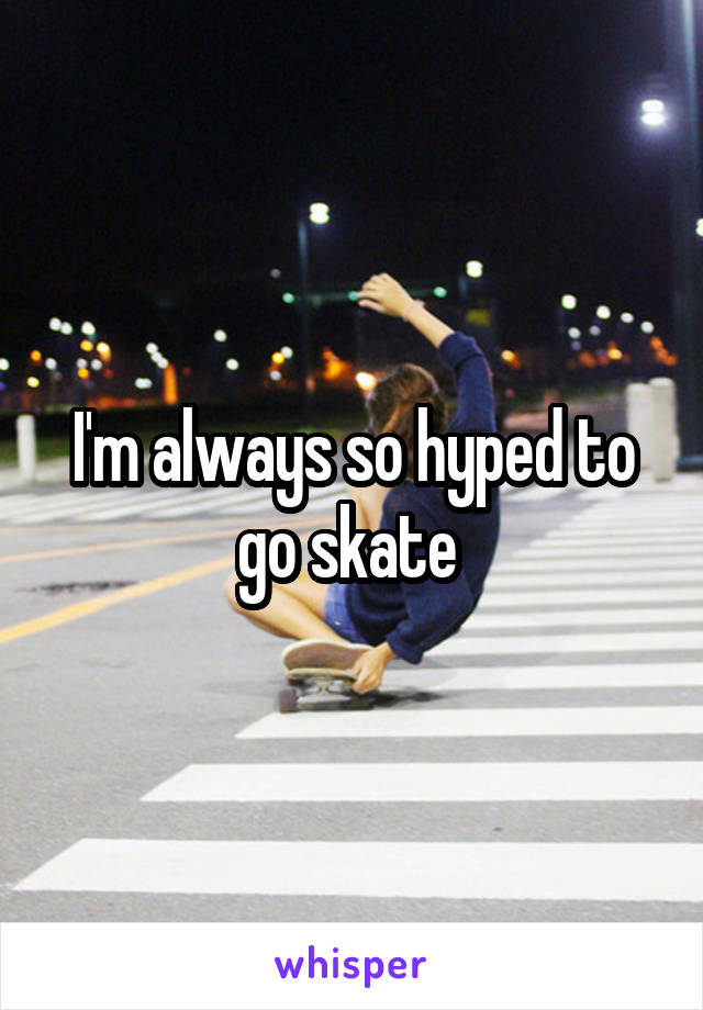 I'm always so hyped to go skate 