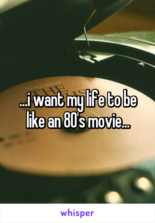 ...i want my life to be like an 80's movie...