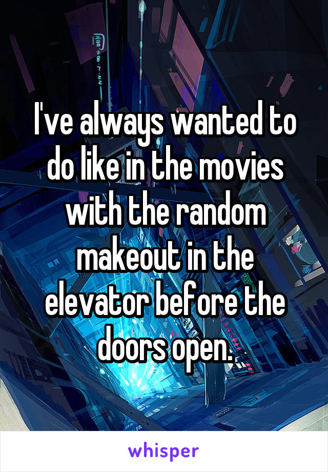 I've always wanted to do like in the movies with the random makeout in the elevator before the doors open.