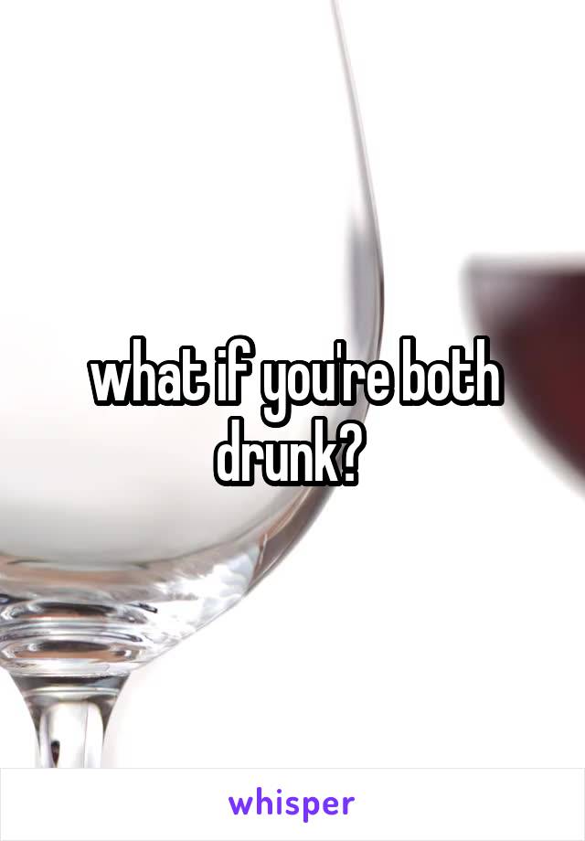 what if you're both drunk? 