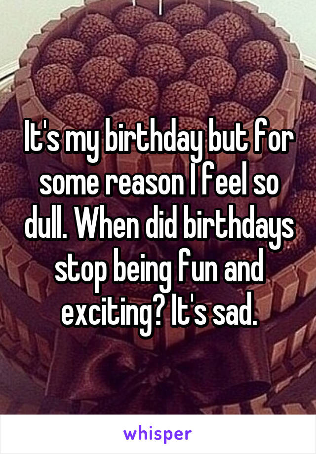 It's my birthday but for some reason I feel so dull. When did birthdays stop being fun and exciting? It's sad.