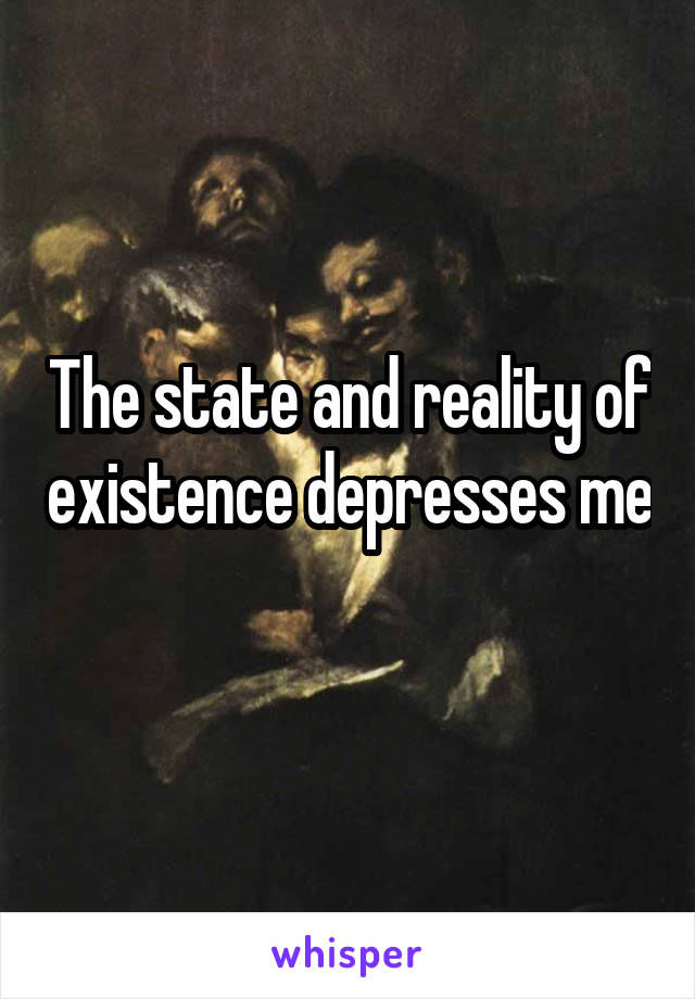 The state and reality of existence depresses me 