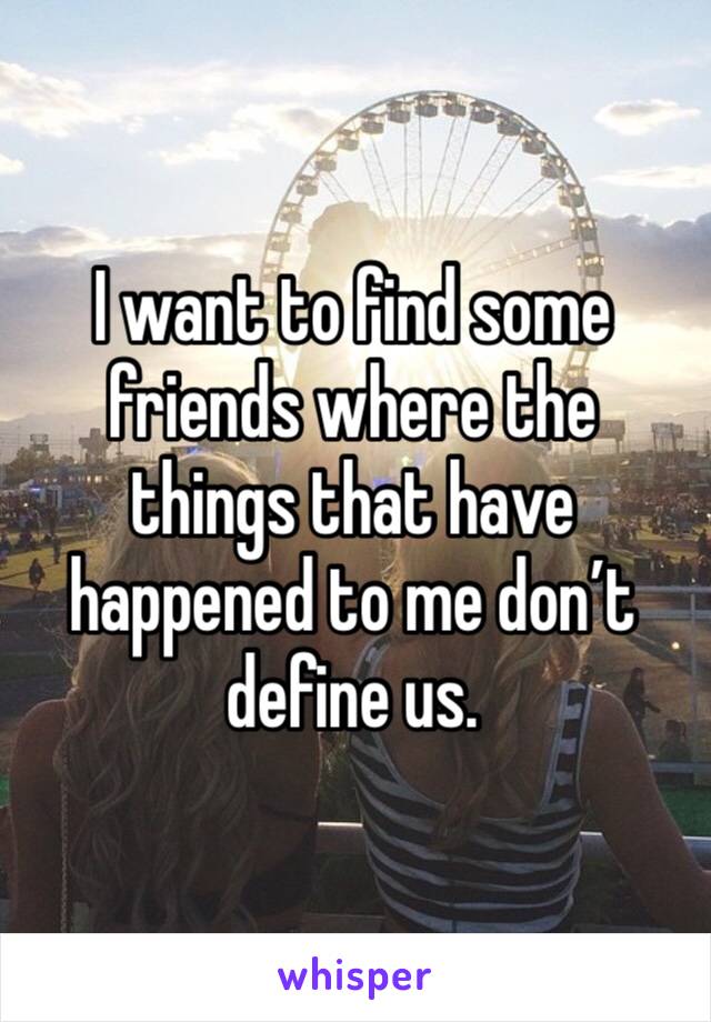 I want to find some friends where the things that have happened to me don’t define us.