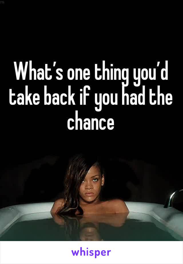 What’s one thing you’d take back if you had the chance