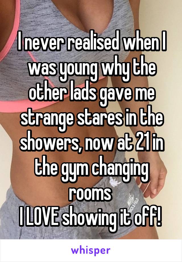 I never realised when I was young why the other lads gave me strange stares in the showers, now at 21 in the gym changing rooms 
I LOVE showing it off! 