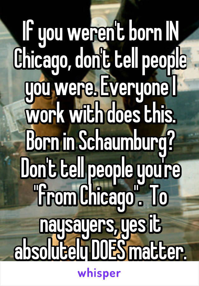 If you weren't born IN Chicago, don't tell people you were. Everyone I work with does this. Born in Schaumburg? Don't tell people you're "from Chicago".  To naysayers, yes it absolutely DOES matter.