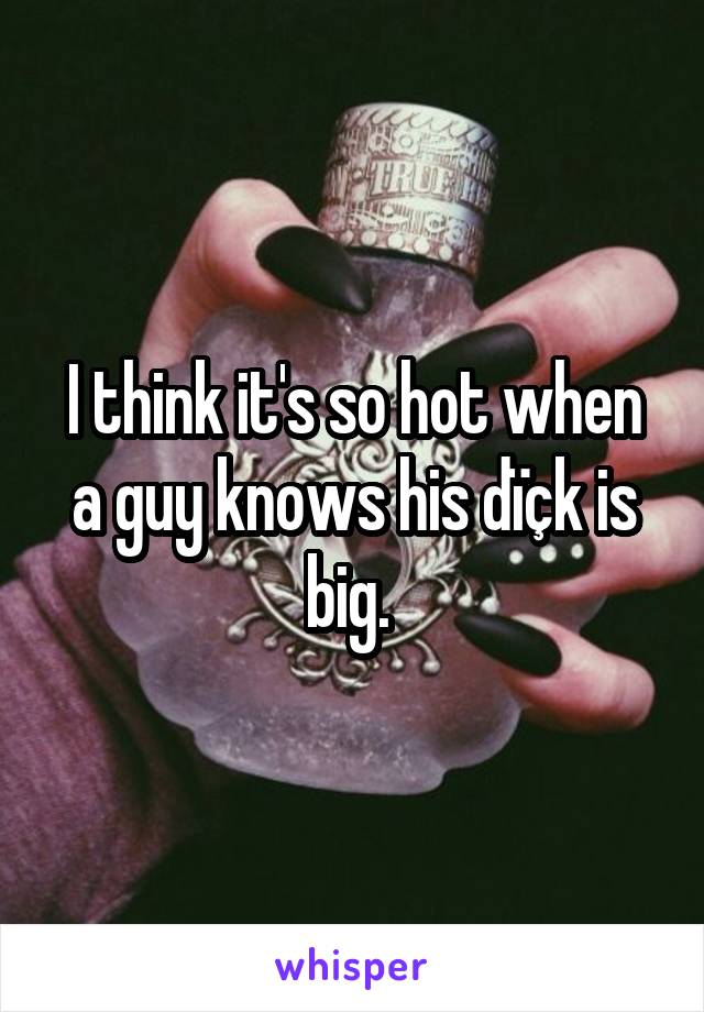 I think it's so hot when a guy knows his dïçk is big. 