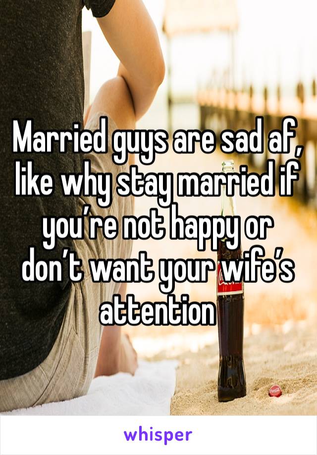 Married guys are sad af, like why stay married if you’re not happy or don’t want your wife’s attention 