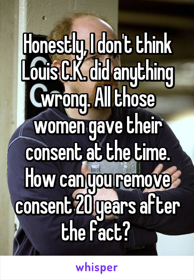 Honestly, I don't think Louis C.K. did anything wrong. All those women gave their consent at the time. How can you remove consent 20 years after the fact? 