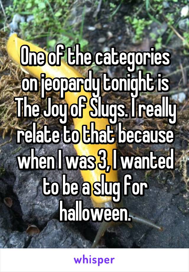 One of the categories on jeopardy tonight is The Joy of Slugs. I really relate to that because when I was 3, I wanted to be a slug for halloween.