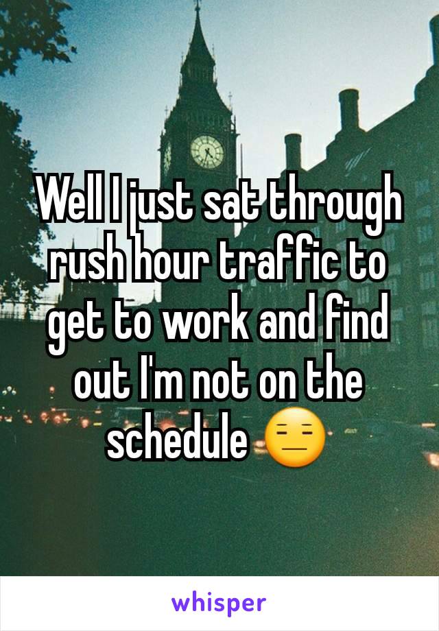 Well I just sat through rush hour traffic to get to work and find out I'm not on the schedule 😑
