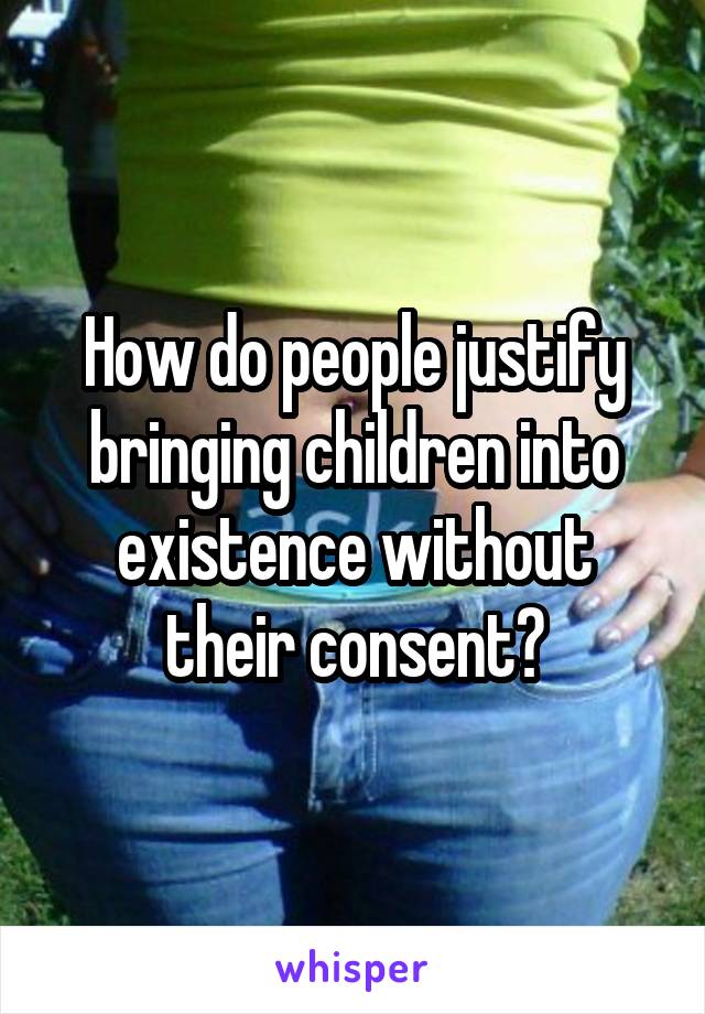 How do people justify bringing children into existence without their consent?