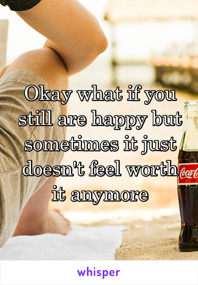 Okay what if you still are happy but sometimes it just doesn't feel worth it anymore
