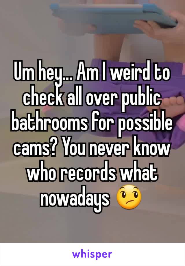 Um hey... Am I weird to check all over public bathrooms for possible cams? You never know who records what nowadays 😞