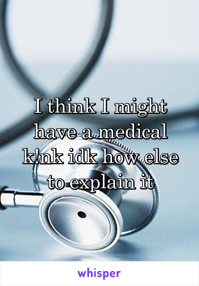 I think I might have a medical k!nk idk how else to explain it