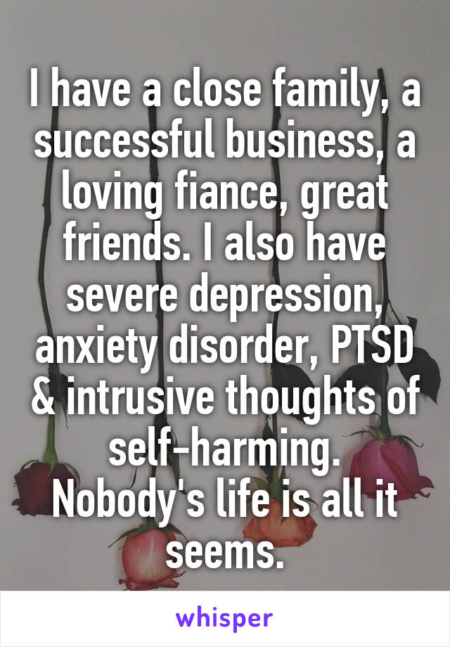 I have a close family, a successful business, a loving fiance, great friends. I also have severe depression, anxiety disorder, PTSD & intrusive thoughts of self-harming. Nobody's life is all it seems.
