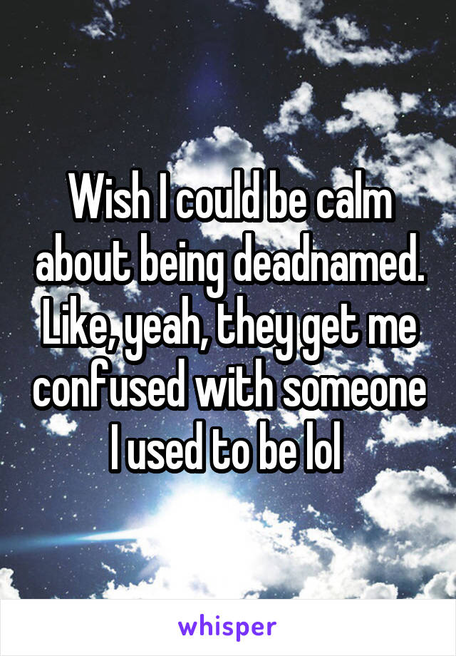 Wish I could be calm about being deadnamed. Like, yeah, they get me confused with someone I used to be lol 