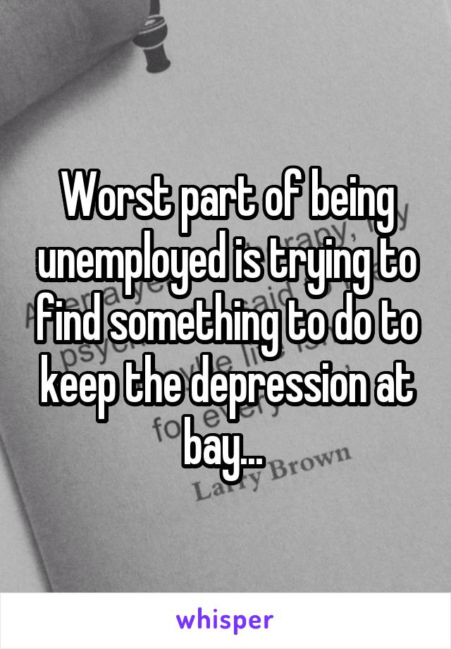 Worst part of being unemployed is trying to find something to do to keep the depression at bay... 