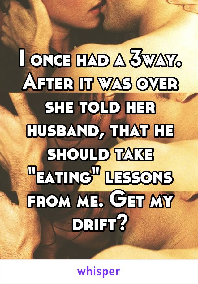 I once had a 3way. After it was over she told her husband, that he should take "eating" lessons from me. Get my drift?