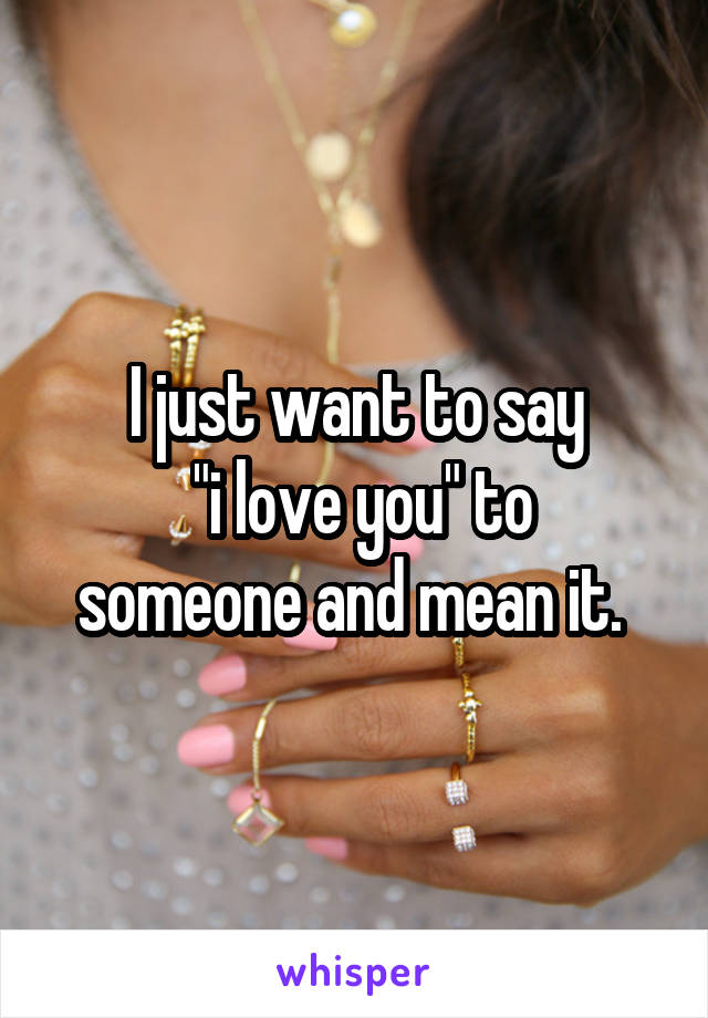I just want to say
 "i love you" to someone and mean it. 