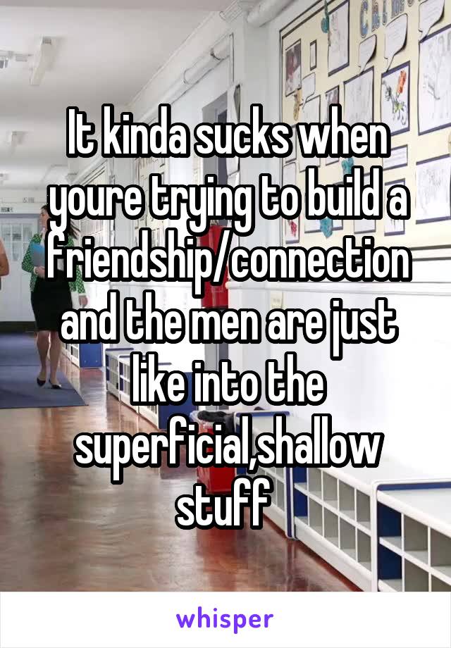 It kinda sucks when youre trying to build a friendship/connection and the men are just like into the superficial,shallow stuff 