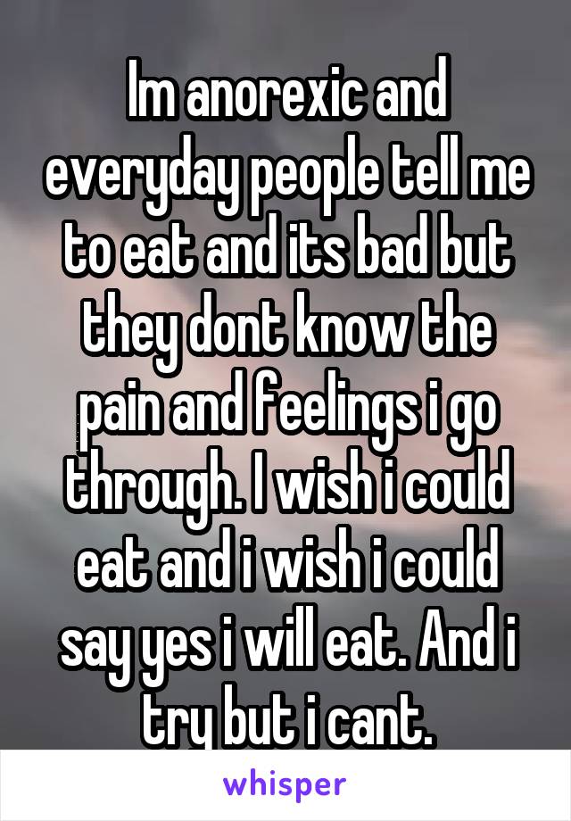 Im anorexic and everyday people tell me to eat and its bad but they dont know the pain and feelings i go through. I wish i could eat and i wish i could say yes i will eat. And i try but i cant.
