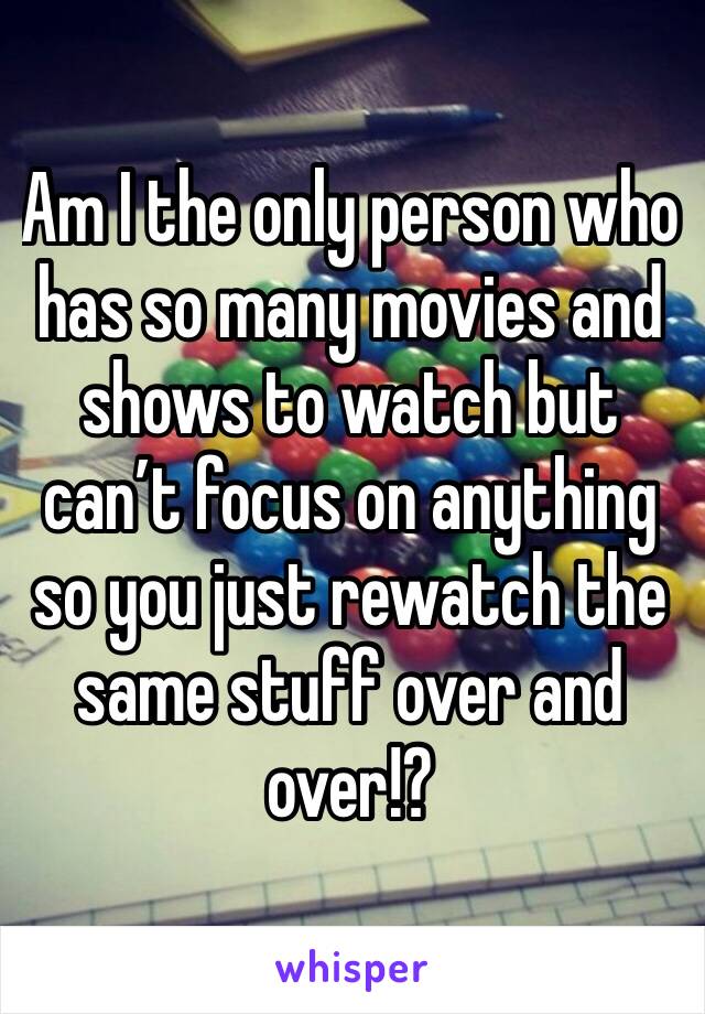 Am I the only person who has so many movies and shows to watch but can’t focus on anything so you just rewatch the same stuff over and over!?