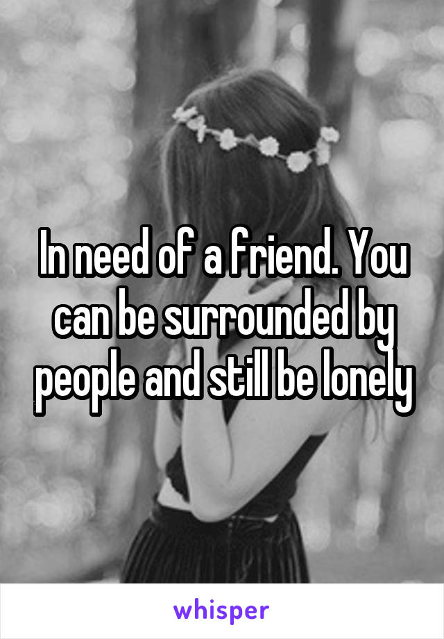In need of a friend. You can be surrounded by people and still be lonely