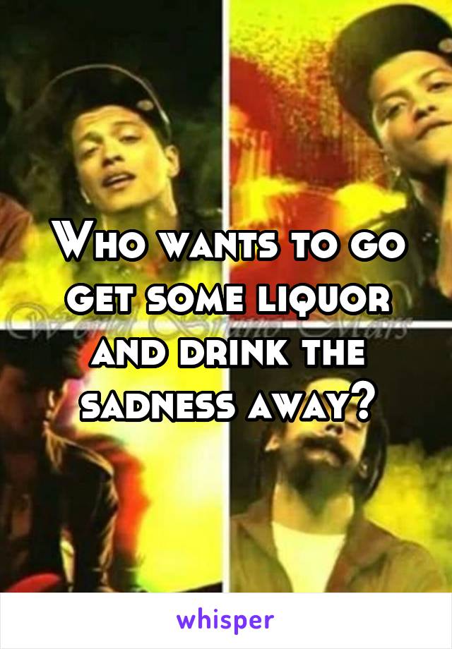 Who wants to go get some liquor and drink the sadness away?