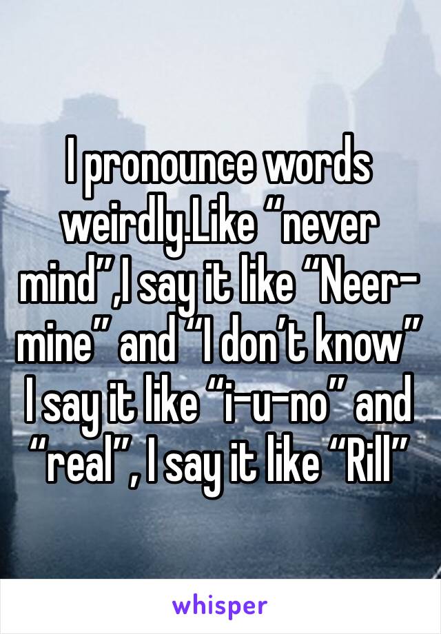 I pronounce words weirdly.Like “never mind”,I say it like “Neer-mine” and “I don’t know” I say it like “i-u-no” and “real”, I say it like “Rill”