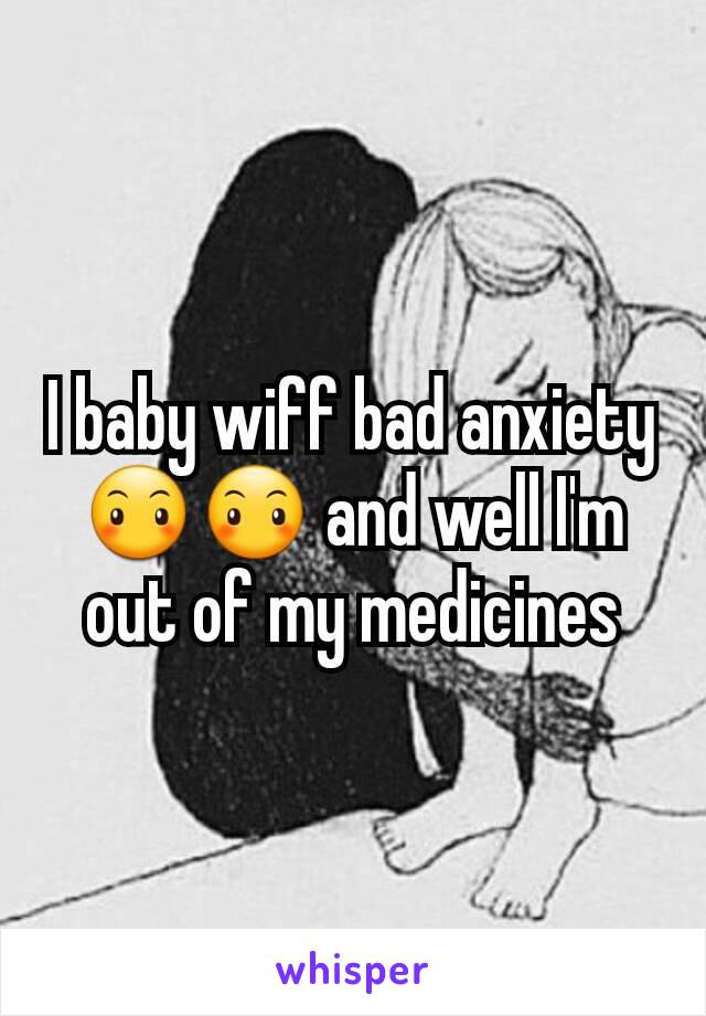 I baby wiff bad anxiety 😶😶 and well I'm out of my medicines