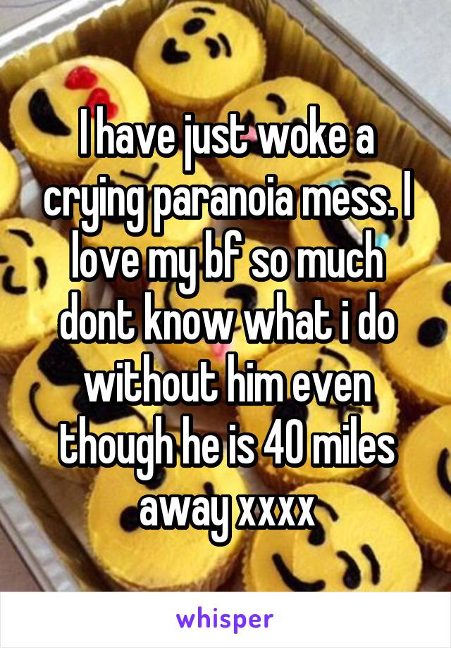 I have just woke a crying paranoia mess. I love my bf so much dont know what i do without him even though he is 40 miles away xxxx
