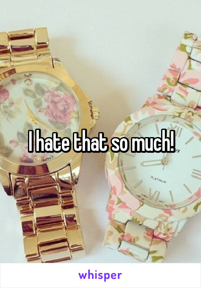 I hate that so much!