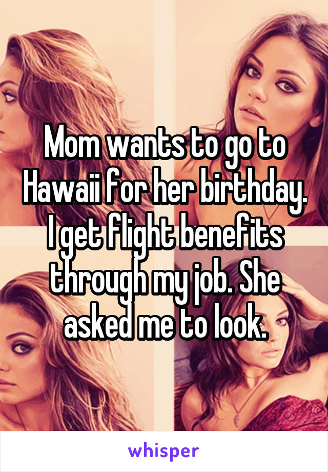 Mom wants to go to Hawaii for her birthday. I get flight benefits through my job. She asked me to look.