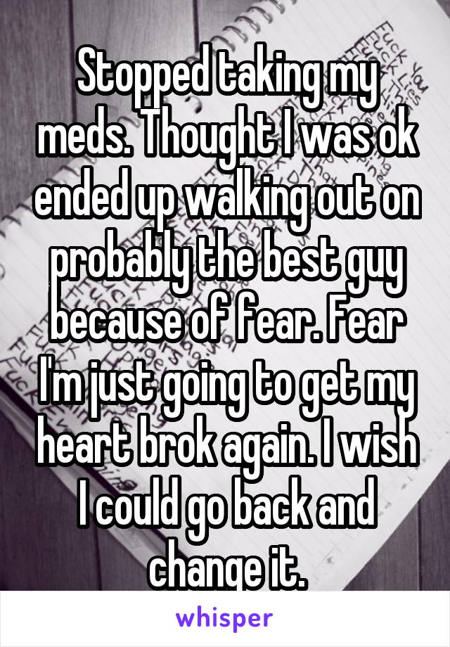 Stopped taking my meds. Thought I was ok ended up walking out on probably the best guy because of fear. Fear I'm just going to get my heart brok again. I wish I could go back and change it.