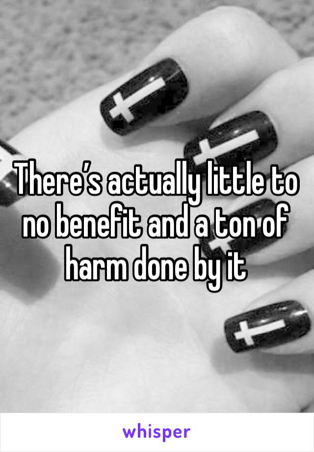 There’s actually little to no benefit and a ton of harm done by it 