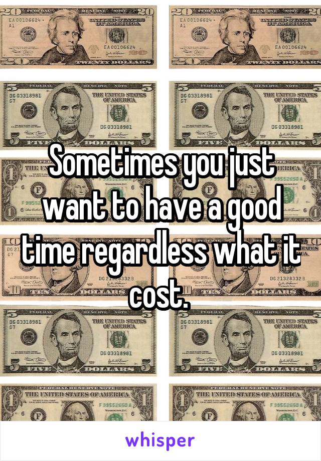 Sometimes you just want to have a good time regardless what it cost. 