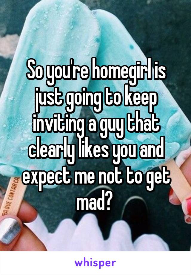 So you're homegirl is just going to keep inviting a guy that clearly likes you and expect me not to get mad? 