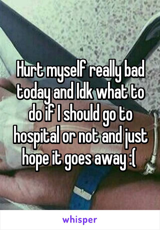 Hurt myself really bad today and Idk what to do if I should go to hospital or not and just hope it goes away :( 