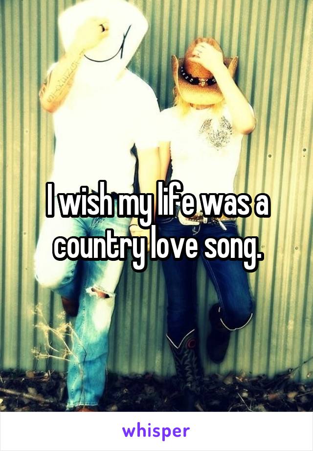 I wish my life was a country love song.