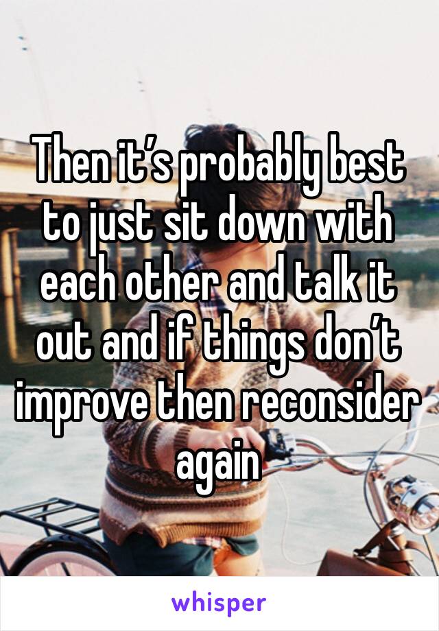 Then it’s probably best to just sit down with each other and talk it out and if things don’t improve then reconsider again 