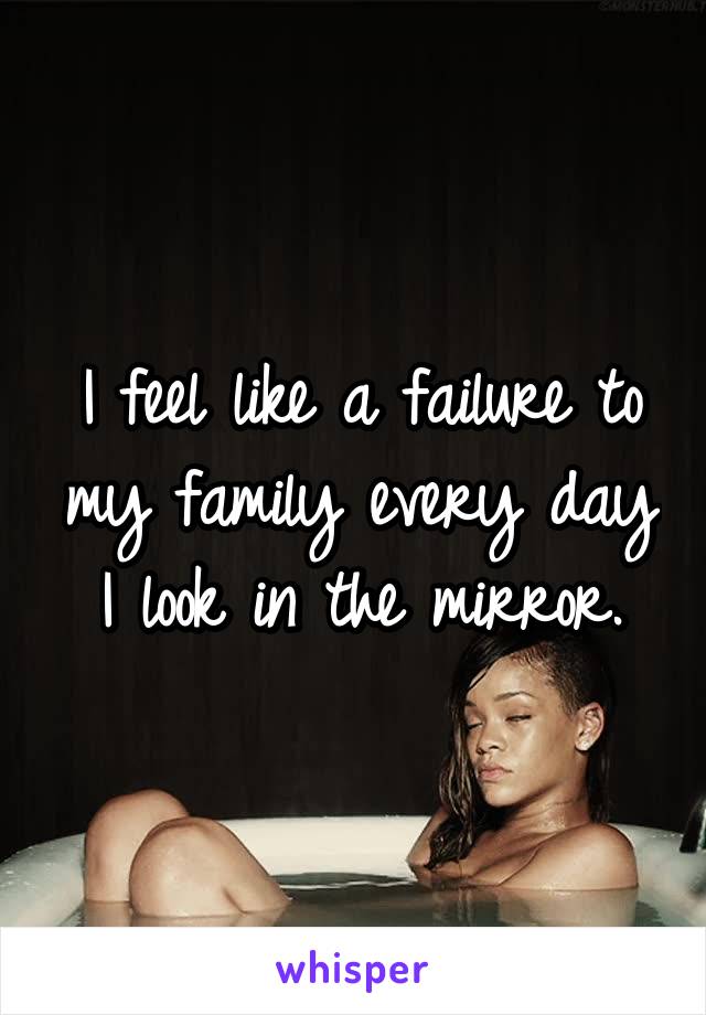 I feel like a failure to my family every day I look in the mirror.