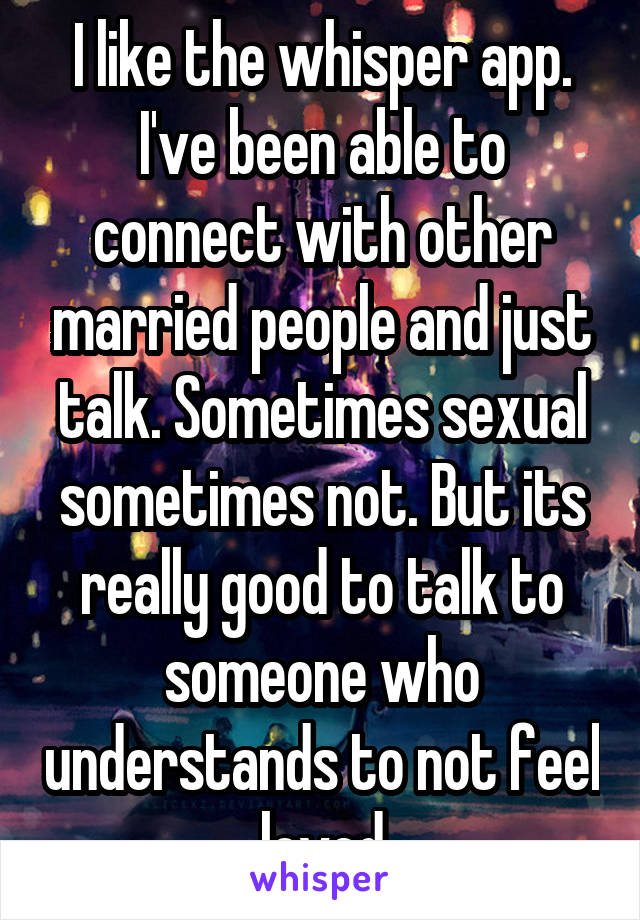 I like the whisper app. I've been able to connect with other married people and just talk. Sometimes sexual sometimes not. But its really good to talk to someone who understands to not feel loved