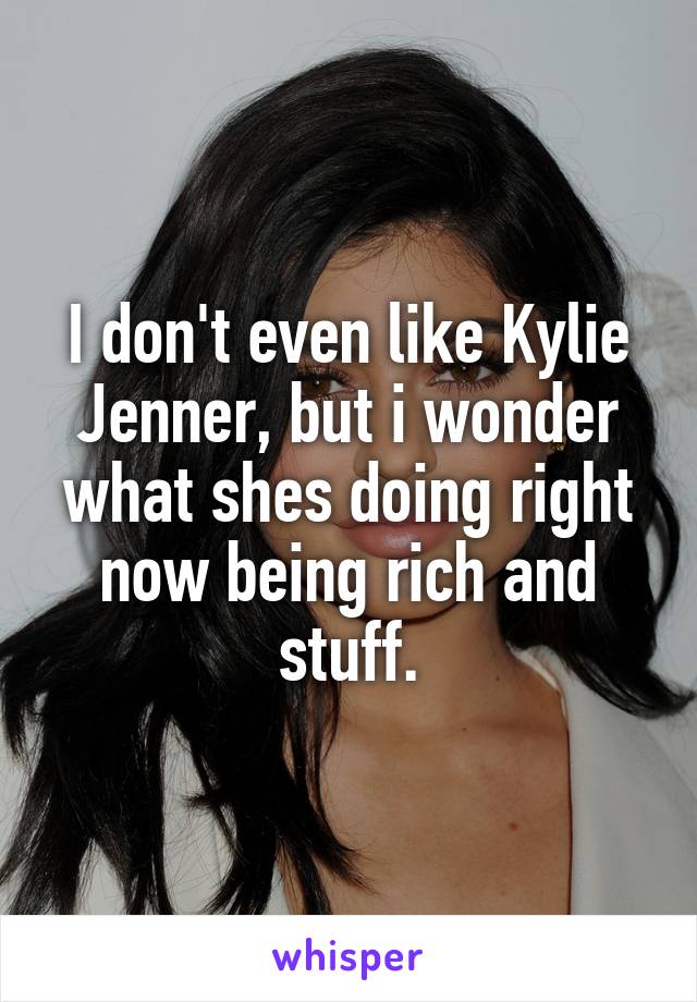 I don't even like Kylie Jenner, but i wonder what shes doing right now being rich and stuff.