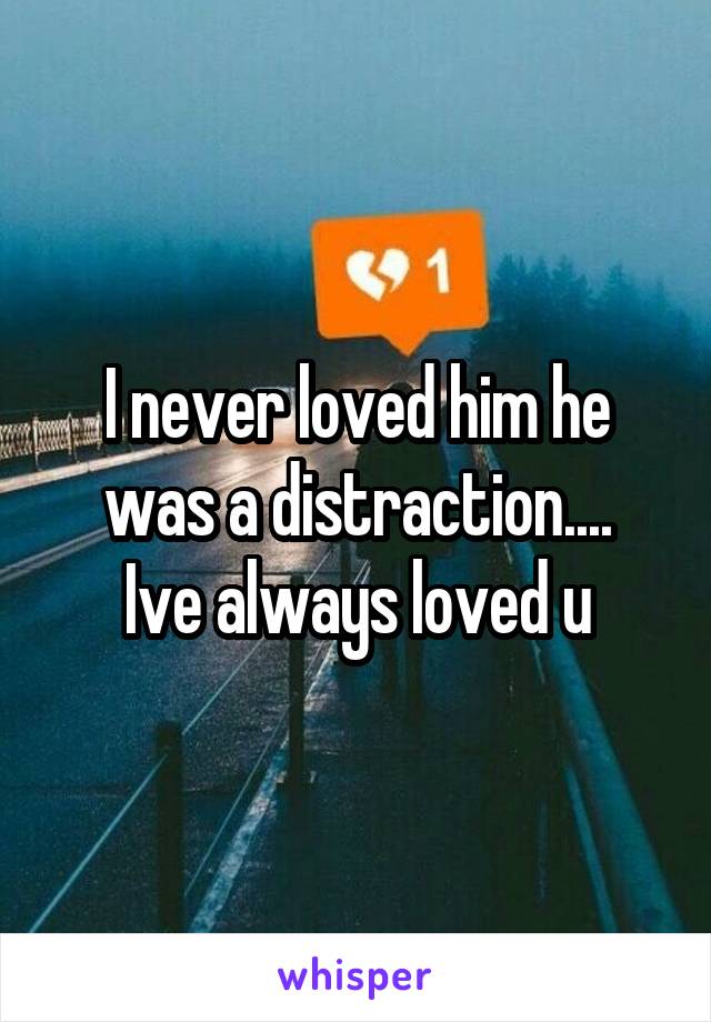 I never loved him he was a distraction....
Ive always loved u