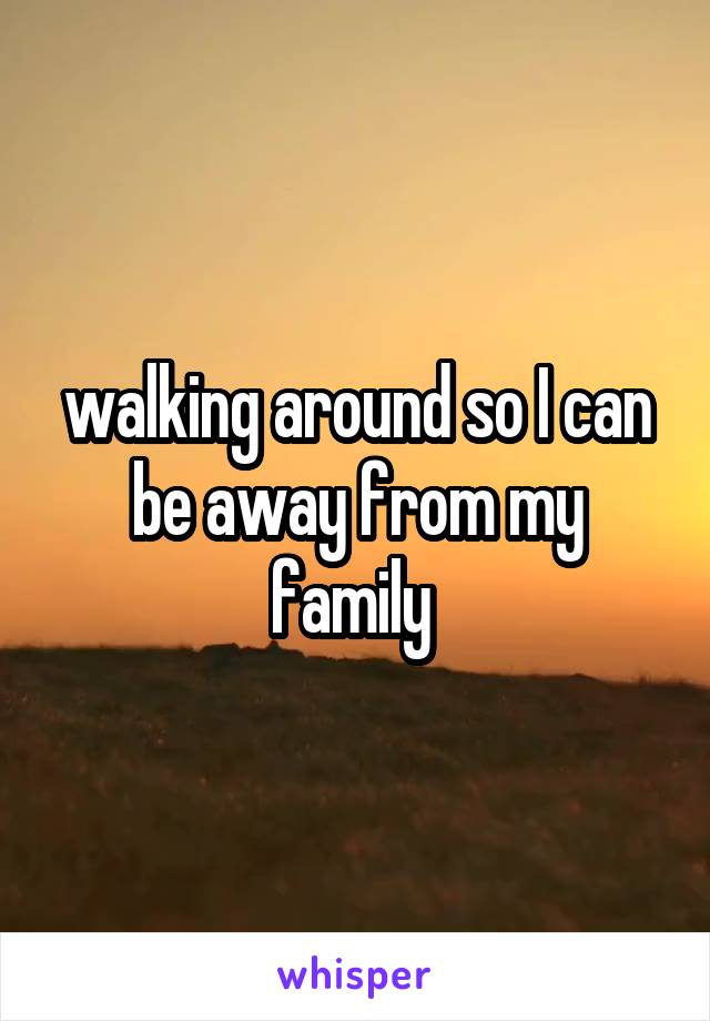 walking around so I can be away from my family 